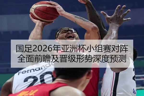 国足2026年亚洲杯小组赛对阵全面前瞻及晋级形势深度预测